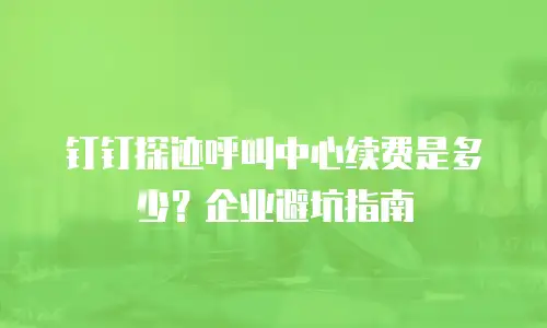 钉钉探迹呼叫中心续费是多少？企业避坑指南