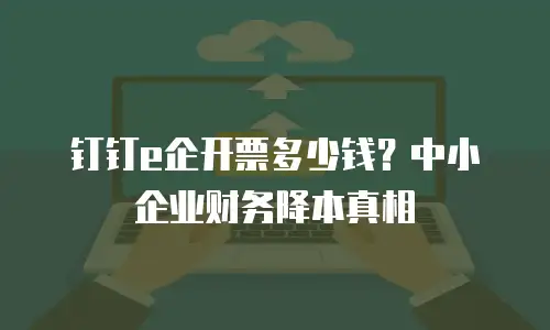 钉钉e企开票多少钱？中小企业财务降本真相