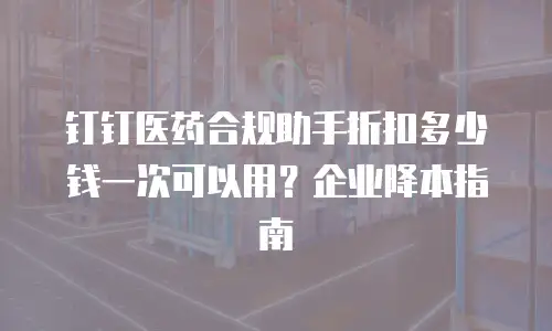 钉钉医药合规助手折扣多少钱一次可以用？企业降本指南