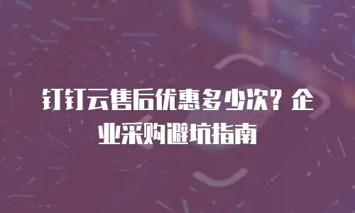 钉钉云售后优惠多少次？企业采购避坑指南