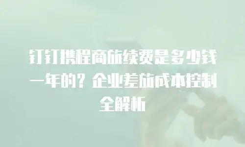 钉钉携程商旅续费是多少钱一年的？企业差旅成本控制全解析
