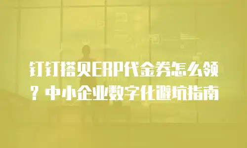 钉钉搭贝ERP代金券怎么领？中小企业数字化避坑指南