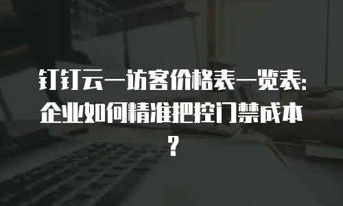 钉钉云一访客价格表一览表：企业如何精准把控门禁成本？