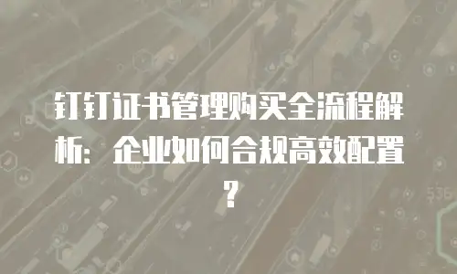 钉钉证书管理购买全流程解析：企业如何合规高效配置？
