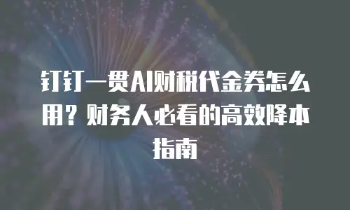 钉钉一贯AI财税代金券怎么用？财务人必看的高效降本指南