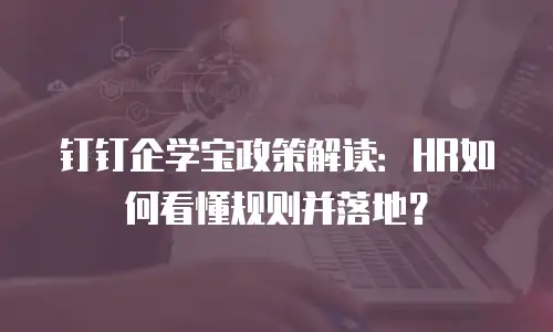 钉钉企学宝政策解读：HR如何看懂规则并落地？