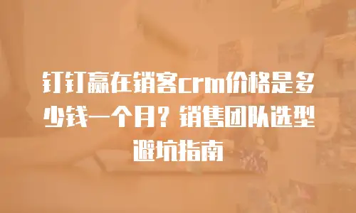 钉钉赢在销客crm价格是多少钱一个月？销售团队选型避坑指南