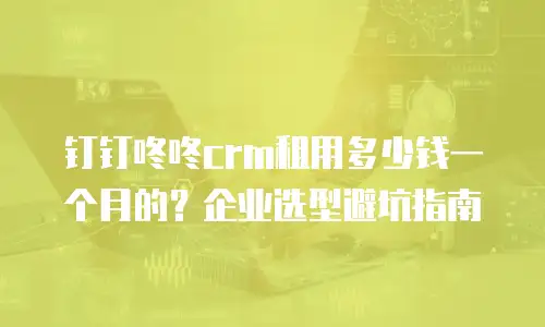 钉钉咚咚crm租用多少钱一个月的？企业选型避坑指南