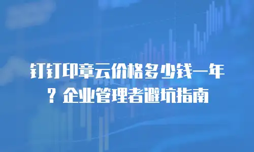 钉钉印章云价格多少钱一年？企业管理者避坑指南