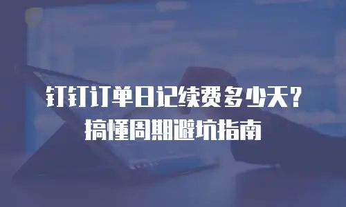 钉钉订单日记续费多少天？搞懂周期避坑指南