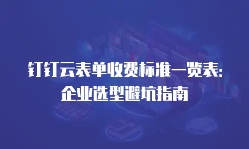 钉钉云表单收费标准一览表：企业选型避坑指南