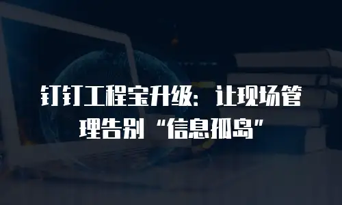 钉钉工程宝升级：让现场管理告别&ldquo;信息孤岛&rdquo;