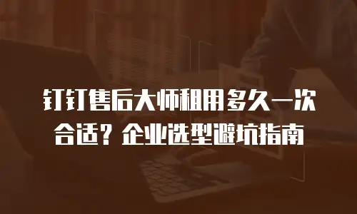 钉钉售后大师租用多久一次合适？企业选型避坑指南