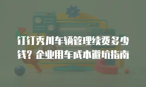 钉钉秀川车辆管理续费多少钱？企业用车成本避坑指南