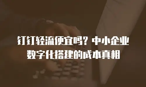 钉钉轻流便宜吗？中小企业数字化搭建的成本真相