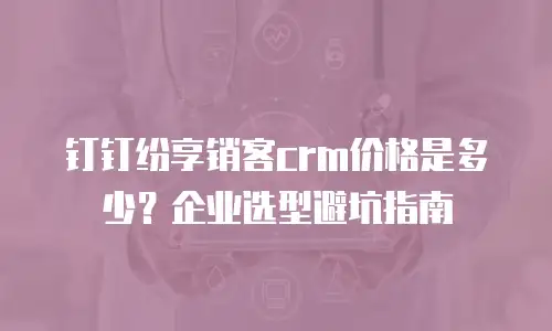 钉钉纷享销客crm价格是多少？企业选型避坑指南