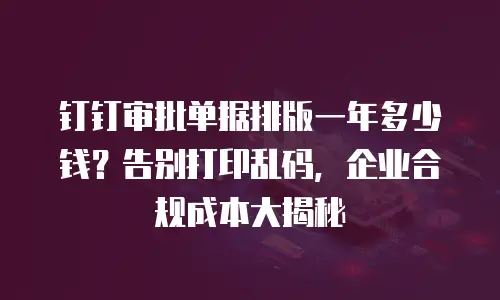 钉钉审批单据排版一年多少钱？告别打印乱码，企业合规成本大揭秘