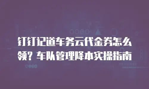 钉钉记道车务云代金券怎么领？车队管理降本实操指南