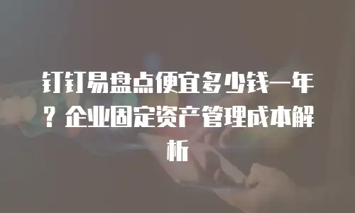 钉钉易盘点便宜多少钱一年？企业固定资产管理成本解析