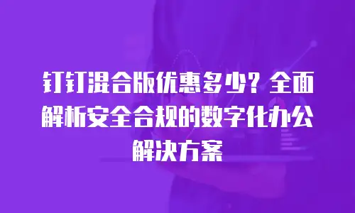 钉钉混合版优惠多少？全面解析安全合规的数字化办公解决方案