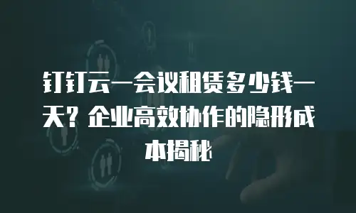 钉钉云一会议租赁多少钱一天？企业高效协作的隐形成本揭秘