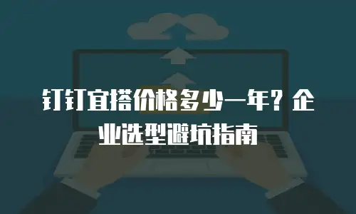 钉钉宜搭价格多少一年？企业选型避坑指南