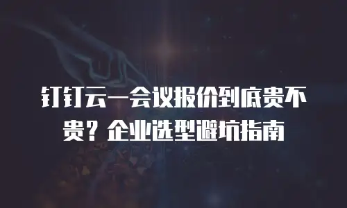 钉钉云一会议报价到底贵不贵？企业选型避坑指南
