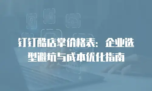 钉钉酷店掌价格表：企业选型避坑与成本优化指南
