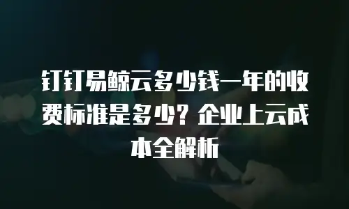 钉钉易鲸云多少钱一年的收费标准是多少？企业上云成本全解析