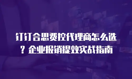 钉钉合思费控代理商怎么选？企业报销提效实战指南