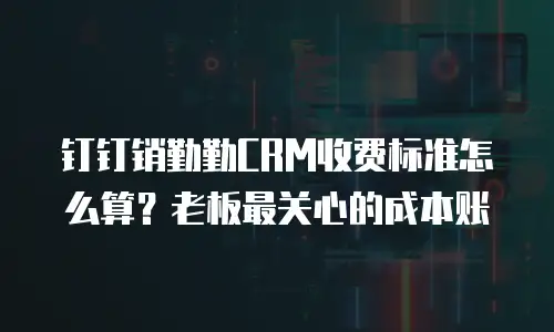 钉钉销勤勤CRM收费标准怎么算？老板最关心的成本账