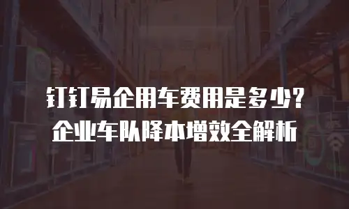 钉钉易企用车费用是多少？企业车队降本增效全解析