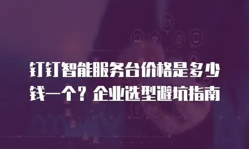 钉钉智能服务台价格是多少钱一个？企业选型避坑指南