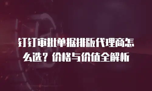 钉钉审批单据排版代理商怎么选？价格与价值全解析