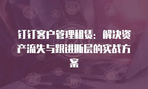 钉钉客户管理租赁：解决资产流失与跟进断层的实战方案