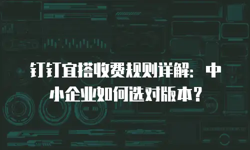 钉钉宜搭收费规则详解：中小企业如何选对版本？