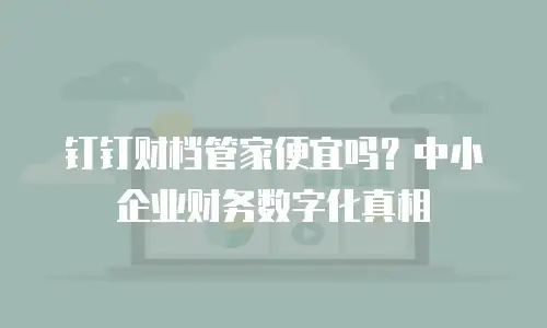 钉钉财档管家便宜吗？中小企业财务数字化真相
