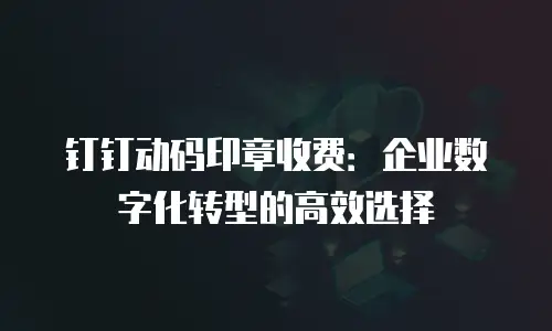 钉钉动码印章收费：企业数字化转型的高效选择