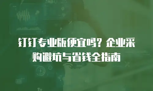钉钉专业版便宜吗？企业采购避坑与省钱全指南