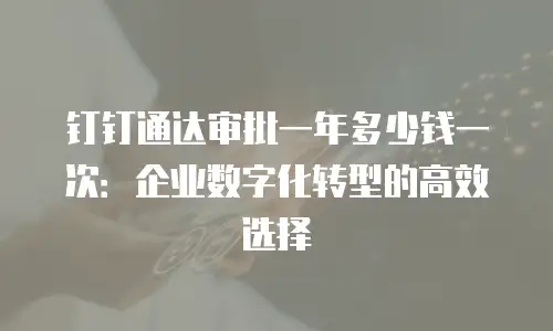 钉钉通达审批一年多少钱一次：企业数字化转型的高效选择