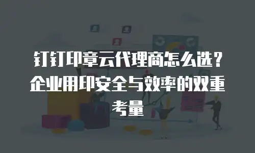 钉钉印章云代理商怎么选？企业用印安全与效率的双重考量