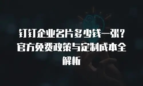 钉钉企业名片多少钱一张？官方免费政策与定制成本全解析