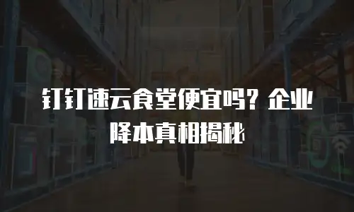钉钉速云食堂便宜吗？企业降本真相揭秘