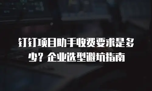 钉钉项目助手收费要求是多少？企业选型避坑指南
