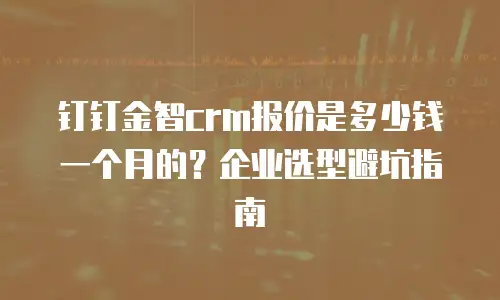 钉钉金智crm报价是多少钱一个月的？企业选型避坑指南