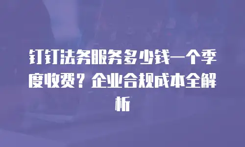 钉钉法务服务多少钱一个季度收费？企业合规成本全解析