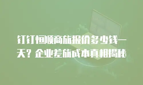 钉钉恒顺商旅报价多少钱一天？企业差旅成本真相揭秘