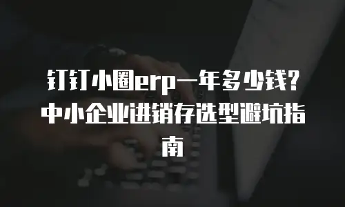 钉钉小圈erp一年多少钱？中小企业进销存选型避坑指南