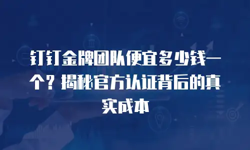 钉钉金牌团队便宜多少钱一个？揭秘官方认证背后的真实成本