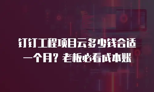 钉钉工程项目云多少钱合适一个月？老板必看成本账